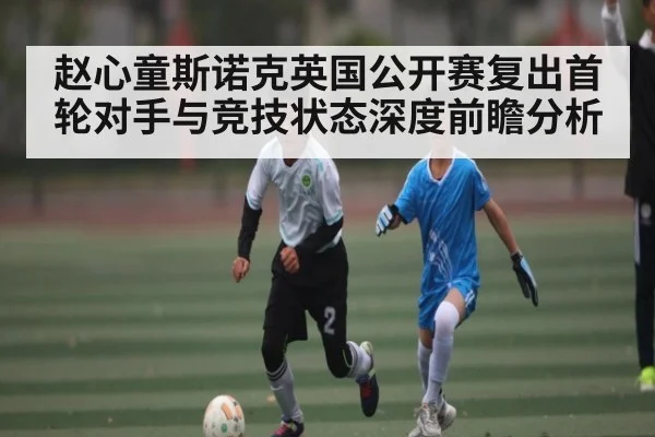 赵心童斯诺克英国公开赛复出首轮对手与竞技状态深度前瞻分析